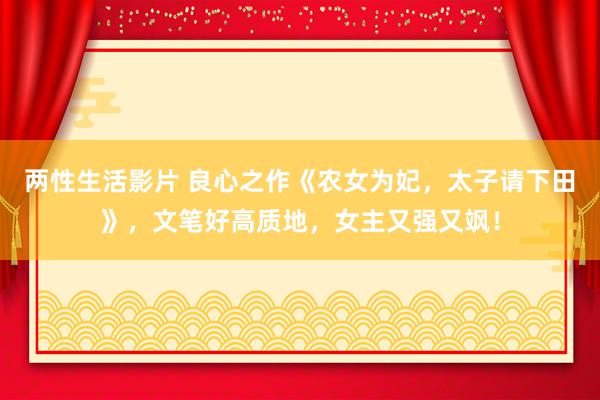 两性生活影片 良心之作《农女为妃，太子请下田》，文笔好高质地，女主又强又飒！