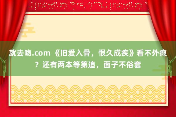就去吻.com 《旧爱入骨，恨久成疾》看不外瘾？还有两本等第追，面子不俗套