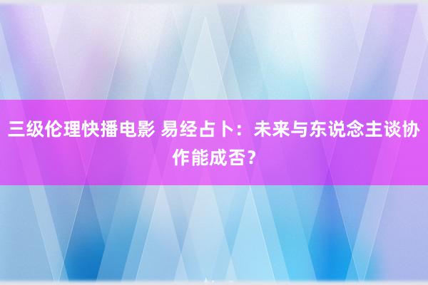 三级伦理快播电影 易经占卜：未来与东说念主谈协作能成否？