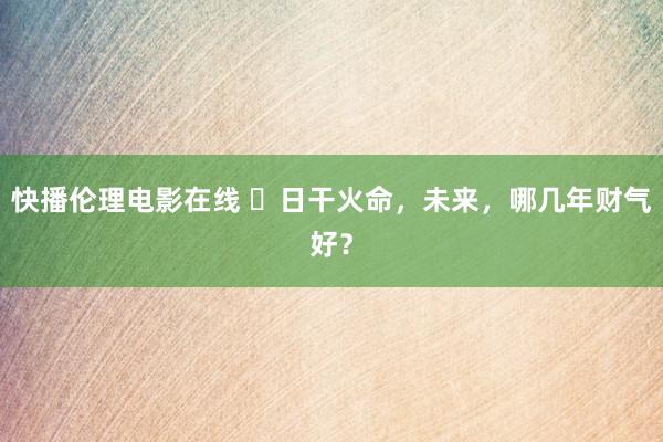 快播伦理电影在线 ​日干火命，未来，哪几年财气好？