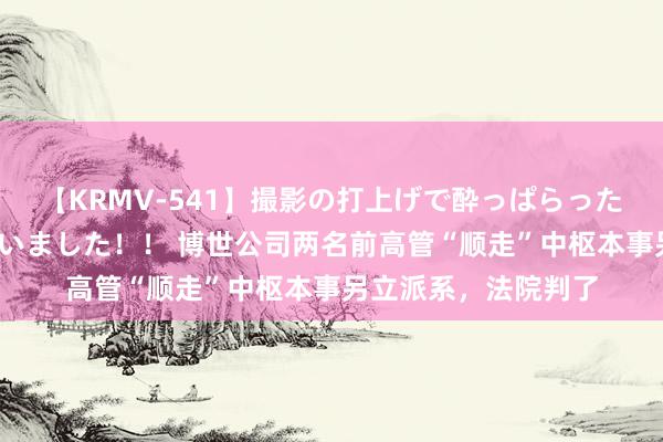 【KRMV-541】撮影の打上げで酔っぱらったAV女優をハメちゃいました！！ 博世公司两名前高管“顺走”中枢本事另立派系，法院判了