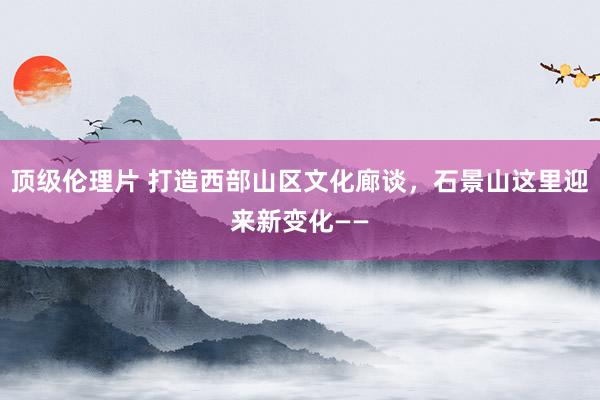 顶级伦理片 打造西部山区文化廊谈，石景山这里迎来新变化——
