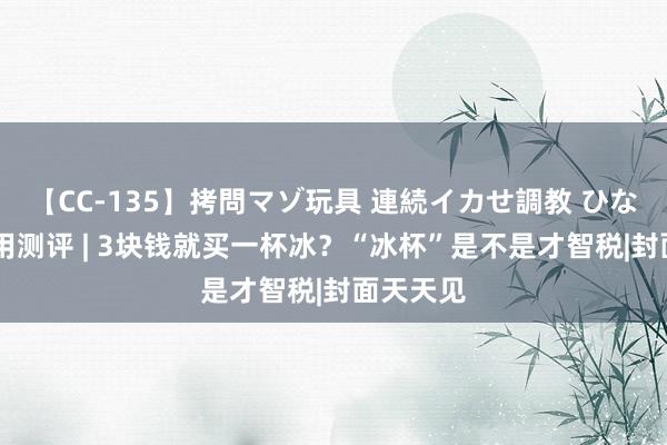 【CC-135】拷問マゾ玩具 連続イカせ調教 ひなの 新滥用测评 | 3块钱就买一杯冰？“冰杯”是不是才智税|封面天天见