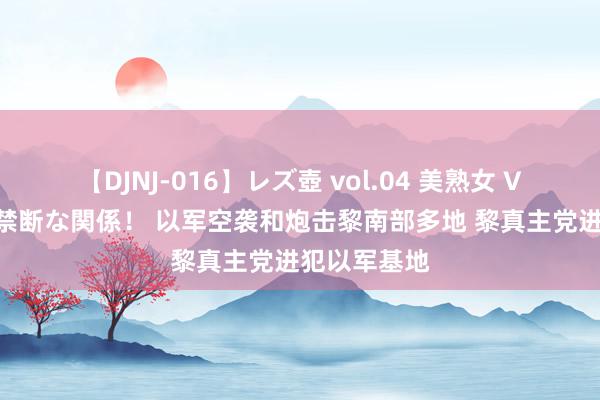 【DJNJ-016】レズ壺 vol.04 美熟女 VS 美少女の禁断な関係！ 以军空袭和炮击黎南部多地 黎真主党进犯以军基地