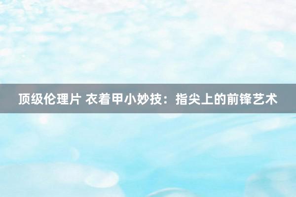 顶级伦理片 衣着甲小妙技：指尖上的前锋艺术