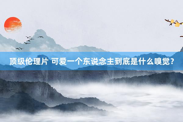 顶级伦理片 可爱一个东说念主到底是什么嗅觉？