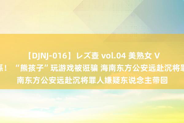 【DJNJ-016】レズ壺 vol.04 美熟女 VS 美少女の禁断な関係！ “熊孩子”玩游戏被诳骗 海南东方公安远赴沉将罪人嫌疑东说念主带回