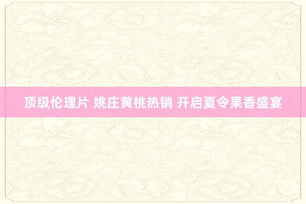 顶级伦理片 姚庄黄桃热销 开启夏令果香盛宴