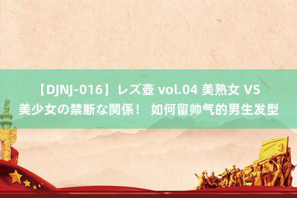 【DJNJ-016】レズ壺 vol.04 美熟女 VS 美少女の禁断な関係！ 如何留帅气的男生发型