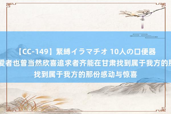 【CC-149】緊縛イラマチオ 10人の口便器女 不管文化深爱者也曾当然欣喜追求者齐能在甘肃找到属于我方的那份感动与惊喜