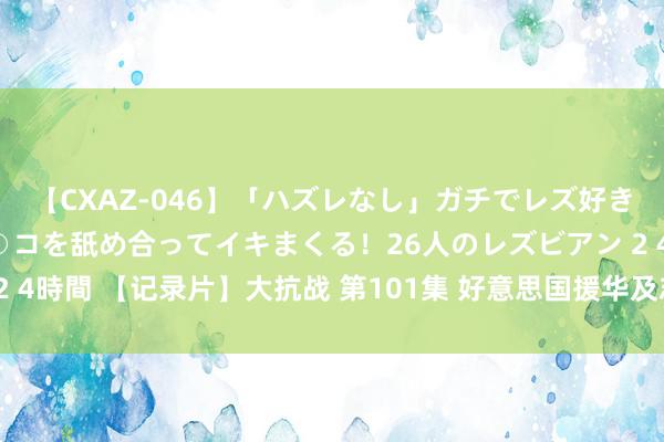 【CXAZ-046】「ハズレなし」ガチでレズ好きなお姉さんたちがオマ○コを舐め合ってイキまくる!26人のレズビアン 2 4時間 【记录片】大抗战 第101集 好意思国援华及志愿航空队援华作战