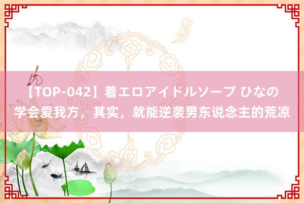 【TOP-042】着エロアイドルソープ ひなの 学会爱我方，其实，就能逆袭男东说念主的荒凉
