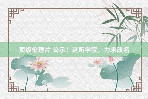 顶级伦理片 公示！这所学院，力求改名