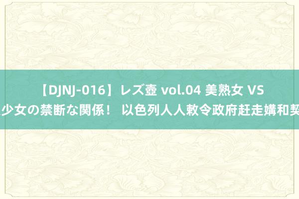 【DJNJ-016】レズ壺 vol.04 美熟女 VS 美少女の禁断な関係！ 以色列人人敕令政府赶走媾和契约