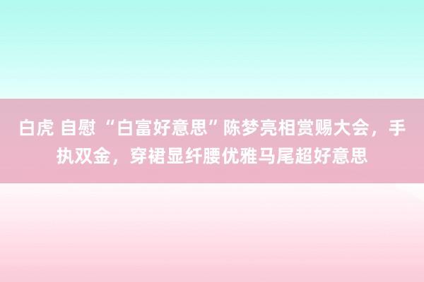 白虎 自慰 “白富好意思”陈梦亮相赏赐大会，手执双金，穿裙显纤腰优雅马尾超好意思