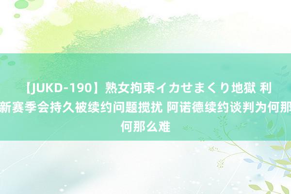 【JUKD-190】熟女拘束イカせまくり地獄 利物浦新赛季会持久被续约问题搅扰 阿诺德续约谈判为何那么难