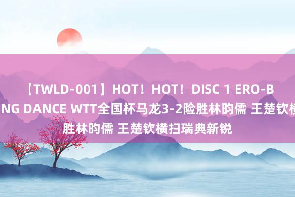 【TWLD-001】HOT！HOT！DISC 1 ERO-BODY BURNING DANCE WTT全国杯马龙3-2险胜林昀儒 王楚钦横扫瑞典新锐