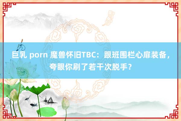 巨乳 porn 魔兽怀旧TBC：跟班围栏心扉装备，夸眼你刷了若干次脱手？