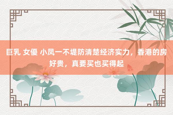巨乳 女優 小凤一不堤防清楚经济实力，香港的房好贵，真要买也买得起