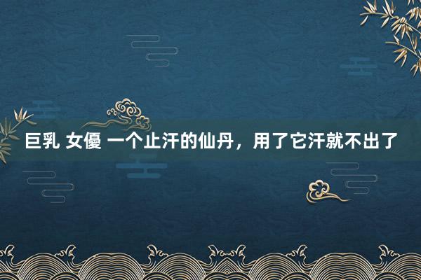 巨乳 女優 一个止汗的仙丹，用了它汗就不出了