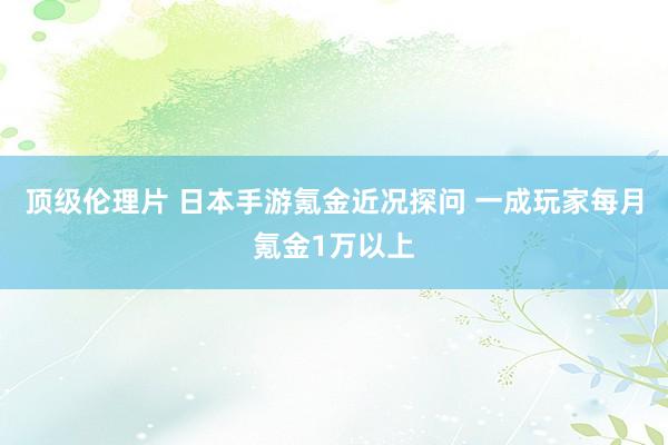 顶级伦理片 日本手游氪金近况探问 一成玩家每月氪金1万以上