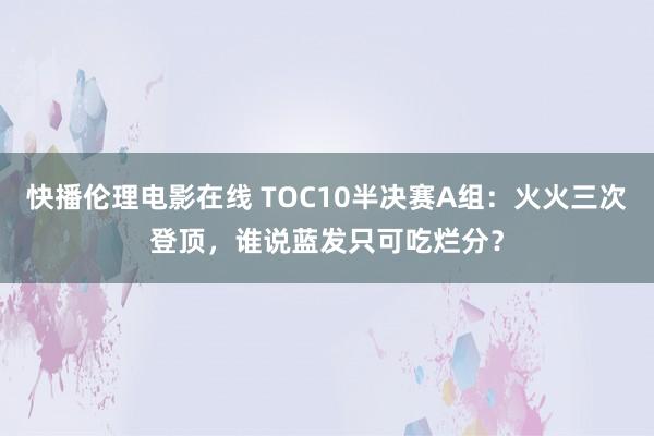 快播伦理电影在线 TOC10半决赛A组：火火三次登顶，谁说蓝发只可吃烂分？