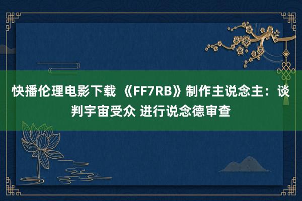 快播伦理电影下载 《FF7RB》制作主说念主：谈判宇宙受众 进行说念德审查