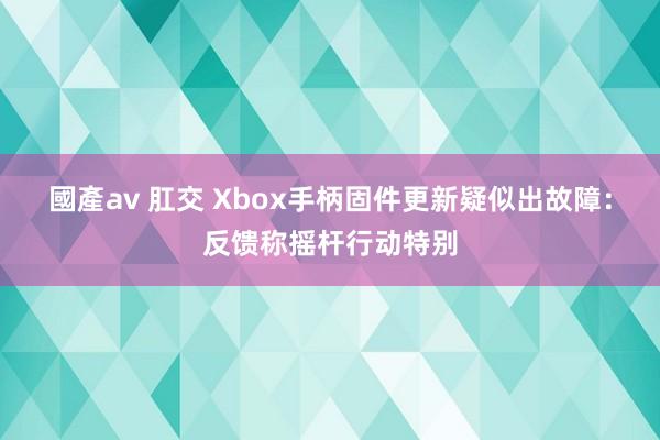 國產av 肛交 Xbox手柄固件更新疑似出故障：反馈称摇杆行动特别
