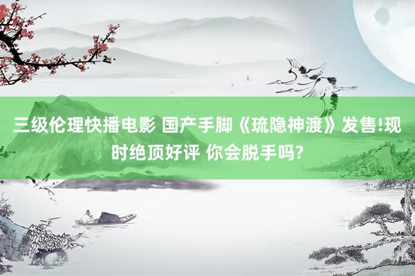 三级伦理快播电影 国产手脚《琉隐神渡》发售!现时绝顶好评 你会脱手吗?