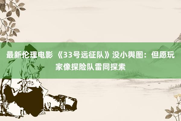 最新伦理电影 《33号远征队》没小舆图：但愿玩家像探险队雷同探索
