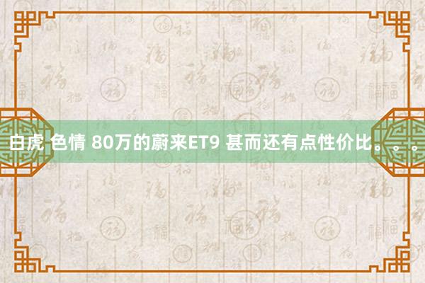 白虎 色情 80万的蔚来ET9 甚而还有点性价比。。。