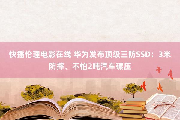 快播伦理电影在线 华为发布顶级三防SSD：3米防摔、不怕2吨汽车碾压