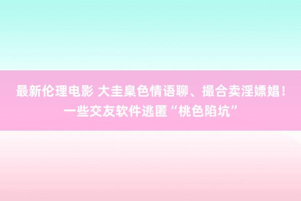 最新伦理电影 大圭臬色情语聊、撮合卖淫嫖娼！一些交友软件逃匿“桃色陷坑”
