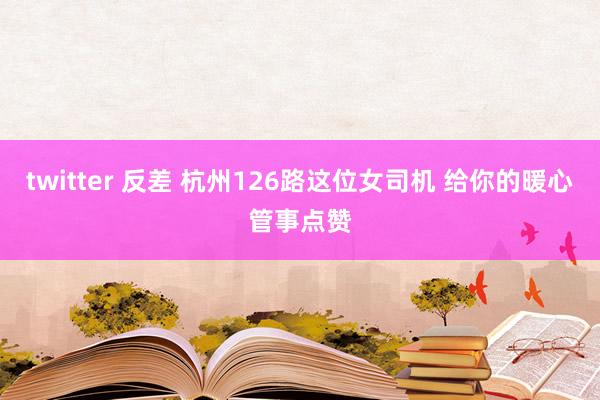 twitter 反差 杭州126路这位女司机 给你的暖心管事点赞