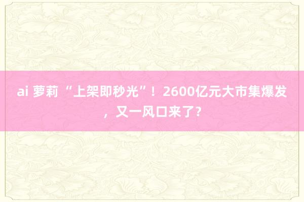 ai 萝莉 “上架即秒光”！2600亿元大市集爆发，又一风口来了？