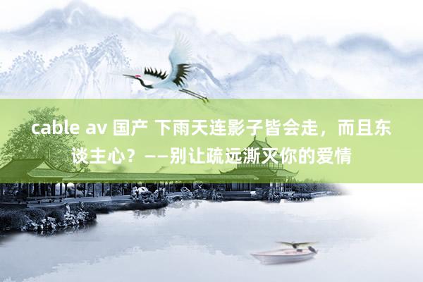 cable av 国产 下雨天连影子皆会走，而且东谈主心？——别让疏远澌灭你的爱情