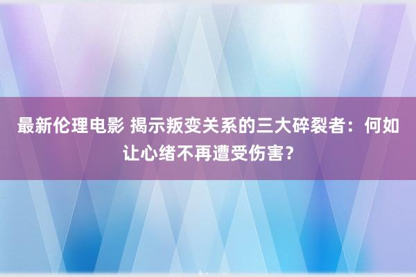 最新伦理电影 揭示叛变关系的三大碎裂者：何如让心绪不再遭受伤害？