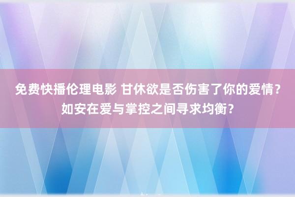 免费快播伦理电影 甘休欲是否伤害了你的爱情？如安在爱与掌控之间寻求均衡？