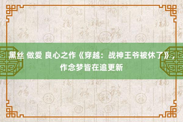 黑丝 做爱 良心之作《穿越：战神王爷被休了》，作念梦皆在追更新