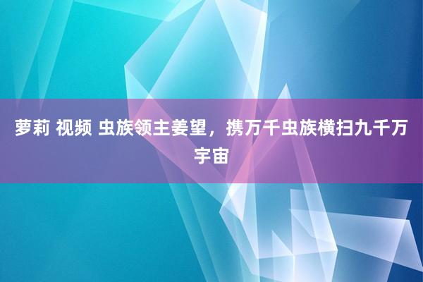 萝莉 视频 虫族领主姜望，携万千虫族横扫九千万宇宙