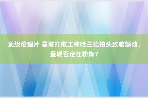 顶级伦理片 曼城打散工称哈兰德拍头致脑颤动，曼城否定在粉饰？