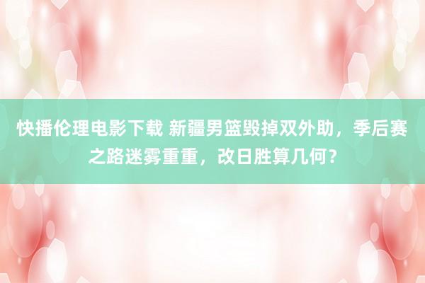 快播伦理电影下载 新疆男篮毁掉双外助，季后赛之路迷雾重重，改日胜算几何？