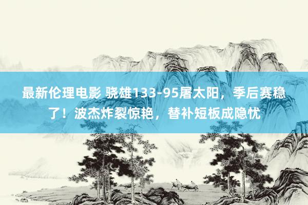 最新伦理电影 骁雄133-95屠太阳，季后赛稳了！波杰炸裂惊艳，替补短板成隐忧