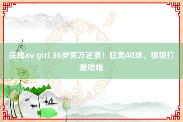 在线av girl 36岁莱万逆袭！狂轰40球，狠狠打脸哈维
