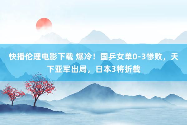 快播伦理电影下载 爆冷！国乒女单0-3惨败，天下亚军出局，日本3将折戟