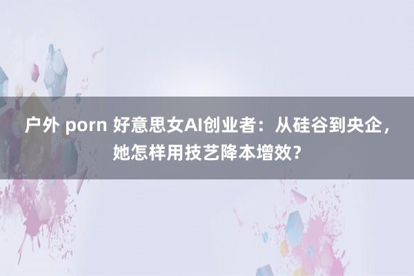 户外 porn 好意思女AI创业者：从硅谷到央企，她怎样用技艺降本增效？