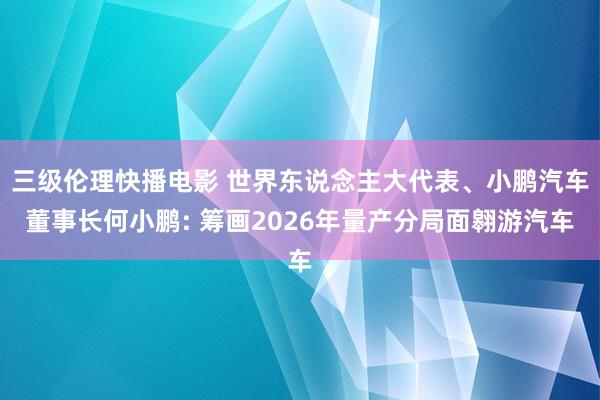 三级伦理快播电影 世界东说念主大代表、小鹏汽车董事长何小鹏: 筹画2026年量产分局面翱游汽车
