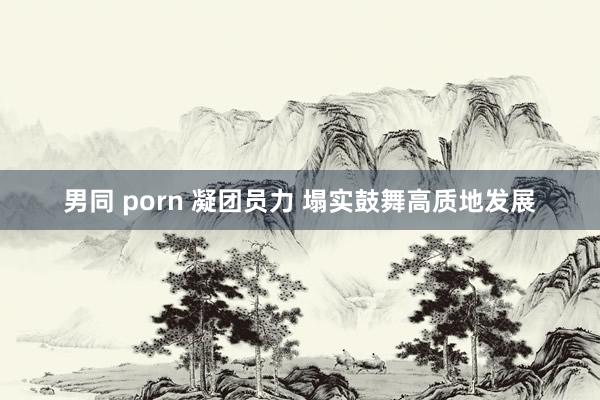 男同 porn 凝团员力 塌实鼓舞高质地发展