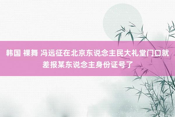 韩国 裸舞 冯远征在北京东说念主民大礼堂门口就差报某东说念主身份证号了