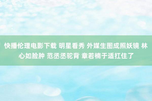 快播伦理电影下载 明星看秀 外媒生图成照妖镜 林心如脸肿 范丞丞驼背 章若楠于适扛住了